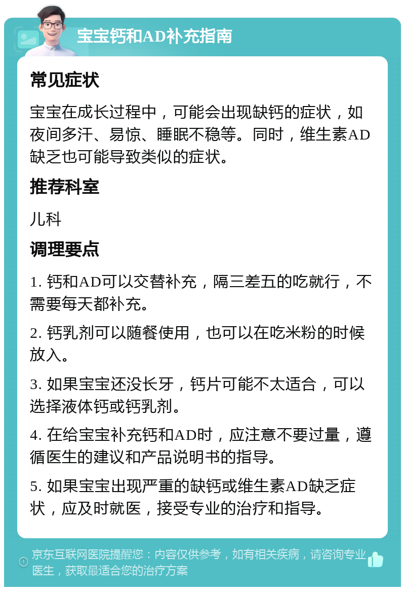 宝宝钙和AD补充指南 常见症状 宝宝在成长过程中，可能会出现缺钙的症状，如夜间多汗、易惊、睡眠不稳等。同时，维生素AD缺乏也可能导致类似的症状。 推荐科室 儿科 调理要点 1. 钙和AD可以交替补充，隔三差五的吃就行，不需要每天都补充。 2. 钙乳剂可以随餐使用，也可以在吃米粉的时候放入。 3. 如果宝宝还没长牙，钙片可能不太适合，可以选择液体钙或钙乳剂。 4. 在给宝宝补充钙和AD时，应注意不要过量，遵循医生的建议和产品说明书的指导。 5. 如果宝宝出现严重的缺钙或维生素AD缺乏症状，应及时就医，接受专业的治疗和指导。