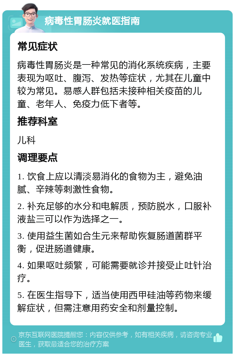 病毒性胃肠炎就医指南 常见症状 病毒性胃肠炎是一种常见的消化系统疾病，主要表现为呕吐、腹泻、发热等症状，尤其在儿童中较为常见。易感人群包括未接种相关疫苗的儿童、老年人、免疫力低下者等。 推荐科室 儿科 调理要点 1. 饮食上应以清淡易消化的食物为主，避免油腻、辛辣等刺激性食物。 2. 补充足够的水分和电解质，预防脱水，口服补液盐三可以作为选择之一。 3. 使用益生菌如合生元来帮助恢复肠道菌群平衡，促进肠道健康。 4. 如果呕吐频繁，可能需要就诊并接受止吐针治疗。 5. 在医生指导下，适当使用西甲硅油等药物来缓解症状，但需注意用药安全和剂量控制。