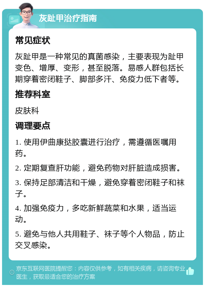 灰趾甲治疗指南 常见症状 灰趾甲是一种常见的真菌感染，主要表现为趾甲变色、增厚、变形，甚至脱落。易感人群包括长期穿着密闭鞋子、脚部多汗、免疫力低下者等。 推荐科室 皮肤科 调理要点 1. 使用伊曲康挞胶囊进行治疗，需遵循医嘱用药。 2. 定期复查肝功能，避免药物对肝脏造成损害。 3. 保持足部清洁和干燥，避免穿着密闭鞋子和袜子。 4. 加强免疫力，多吃新鲜蔬菜和水果，适当运动。 5. 避免与他人共用鞋子、袜子等个人物品，防止交叉感染。