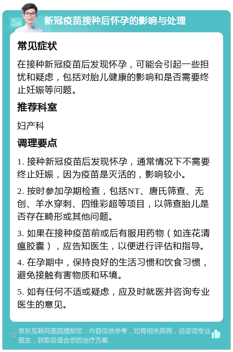 新冠疫苗接种后怀孕的影响与处理 常见症状 在接种新冠疫苗后发现怀孕，可能会引起一些担忧和疑虑，包括对胎儿健康的影响和是否需要终止妊娠等问题。 推荐科室 妇产科 调理要点 1. 接种新冠疫苗后发现怀孕，通常情况下不需要终止妊娠，因为疫苗是灭活的，影响较小。 2. 按时参加孕期检查，包括NT、唐氏筛查、无创、羊水穿刺、四维彩超等项目，以筛查胎儿是否存在畸形或其他问题。 3. 如果在接种疫苗前或后有服用药物（如连花清瘟胶囊），应告知医生，以便进行评估和指导。 4. 在孕期中，保持良好的生活习惯和饮食习惯，避免接触有害物质和环境。 5. 如有任何不适或疑虑，应及时就医并咨询专业医生的意见。