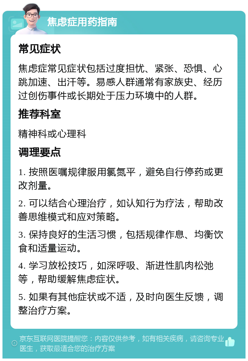 焦虑症用药指南 常见症状 焦虑症常见症状包括过度担忧、紧张、恐惧、心跳加速、出汗等。易感人群通常有家族史、经历过创伤事件或长期处于压力环境中的人群。 推荐科室 精神科或心理科 调理要点 1. 按照医嘱规律服用氯氮平，避免自行停药或更改剂量。 2. 可以结合心理治疗，如认知行为疗法，帮助改善思维模式和应对策略。 3. 保持良好的生活习惯，包括规律作息、均衡饮食和适量运动。 4. 学习放松技巧，如深呼吸、渐进性肌肉松弛等，帮助缓解焦虑症状。 5. 如果有其他症状或不适，及时向医生反馈，调整治疗方案。