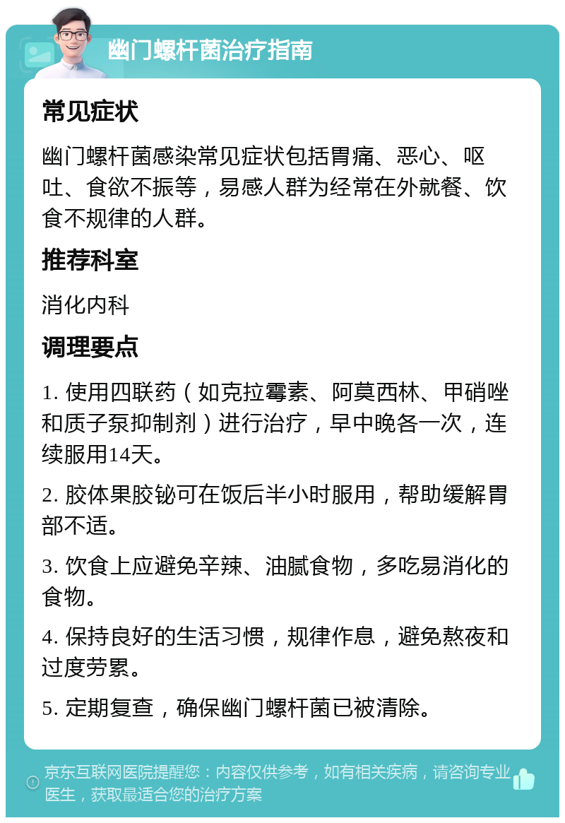 幽门螺杆菌治疗指南 常见症状 幽门螺杆菌感染常见症状包括胃痛、恶心、呕吐、食欲不振等，易感人群为经常在外就餐、饮食不规律的人群。 推荐科室 消化内科 调理要点 1. 使用四联药（如克拉霉素、阿莫西林、甲硝唑和质子泵抑制剂）进行治疗，早中晚各一次，连续服用14天。 2. 胶体果胶铋可在饭后半小时服用，帮助缓解胃部不适。 3. 饮食上应避免辛辣、油腻食物，多吃易消化的食物。 4. 保持良好的生活习惯，规律作息，避免熬夜和过度劳累。 5. 定期复查，确保幽门螺杆菌已被清除。