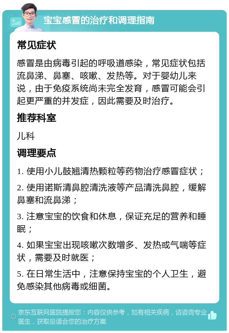 宝宝感冒的治疗和调理指南 常见症状 感冒是由病毒引起的呼吸道感染，常见症状包括流鼻涕、鼻塞、咳嗽、发热等。对于婴幼儿来说，由于免疫系统尚未完全发育，感冒可能会引起更严重的并发症，因此需要及时治疗。 推荐科室 儿科 调理要点 1. 使用小儿鼓翘清热颗粒等药物治疗感冒症状； 2. 使用诺斯清鼻腔清洗液等产品清洗鼻腔，缓解鼻塞和流鼻涕； 3. 注意宝宝的饮食和休息，保证充足的营养和睡眠； 4. 如果宝宝出现咳嗽次数增多、发热或气喘等症状，需要及时就医； 5. 在日常生活中，注意保持宝宝的个人卫生，避免感染其他病毒或细菌。