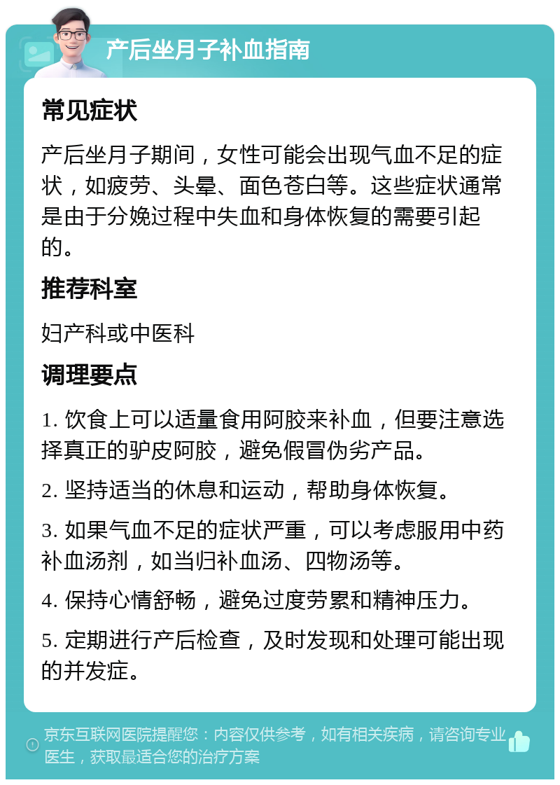 产后坐月子补血指南 常见症状 产后坐月子期间，女性可能会出现气血不足的症状，如疲劳、头晕、面色苍白等。这些症状通常是由于分娩过程中失血和身体恢复的需要引起的。 推荐科室 妇产科或中医科 调理要点 1. 饮食上可以适量食用阿胶来补血，但要注意选择真正的驴皮阿胶，避免假冒伪劣产品。 2. 坚持适当的休息和运动，帮助身体恢复。 3. 如果气血不足的症状严重，可以考虑服用中药补血汤剂，如当归补血汤、四物汤等。 4. 保持心情舒畅，避免过度劳累和精神压力。 5. 定期进行产后检查，及时发现和处理可能出现的并发症。