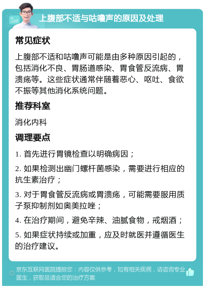 上腹部不适与咕噜声的原因及处理 常见症状 上腹部不适和咕噜声可能是由多种原因引起的，包括消化不良、胃肠道感染、胃食管反流病、胃溃疡等。这些症状通常伴随着恶心、呕吐、食欲不振等其他消化系统问题。 推荐科室 消化内科 调理要点 1. 首先进行胃镜检查以明确病因； 2. 如果检测出幽门螺杆菌感染，需要进行相应的抗生素治疗； 3. 对于胃食管反流病或胃溃疡，可能需要服用质子泵抑制剂如奥美拉唑； 4. 在治疗期间，避免辛辣、油腻食物，戒烟酒； 5. 如果症状持续或加重，应及时就医并遵循医生的治疗建议。