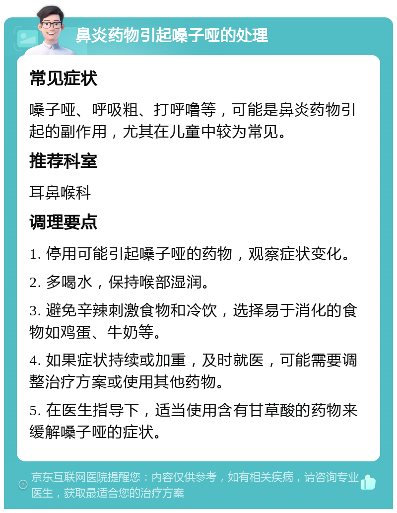 鼻炎药物引起嗓子哑的处理 常见症状 嗓子哑、呼吸粗、打呼噜等，可能是鼻炎药物引起的副作用，尤其在儿童中较为常见。 推荐科室 耳鼻喉科 调理要点 1. 停用可能引起嗓子哑的药物，观察症状变化。 2. 多喝水，保持喉部湿润。 3. 避免辛辣刺激食物和冷饮，选择易于消化的食物如鸡蛋、牛奶等。 4. 如果症状持续或加重，及时就医，可能需要调整治疗方案或使用其他药物。 5. 在医生指导下，适当使用含有甘草酸的药物来缓解嗓子哑的症状。