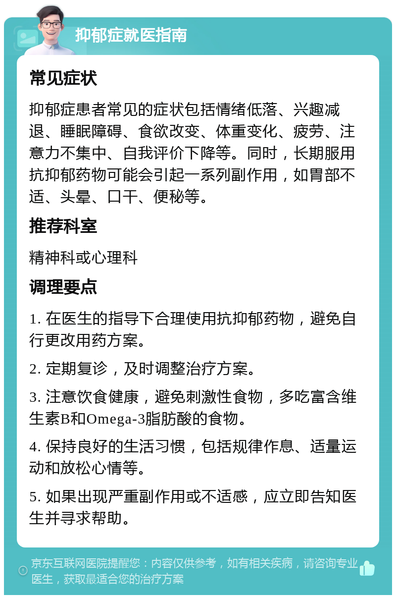 抑郁症就医指南 常见症状 抑郁症患者常见的症状包括情绪低落、兴趣减退、睡眠障碍、食欲改变、体重变化、疲劳、注意力不集中、自我评价下降等。同时，长期服用抗抑郁药物可能会引起一系列副作用，如胃部不适、头晕、口干、便秘等。 推荐科室 精神科或心理科 调理要点 1. 在医生的指导下合理使用抗抑郁药物，避免自行更改用药方案。 2. 定期复诊，及时调整治疗方案。 3. 注意饮食健康，避免刺激性食物，多吃富含维生素B和Omega-3脂肪酸的食物。 4. 保持良好的生活习惯，包括规律作息、适量运动和放松心情等。 5. 如果出现严重副作用或不适感，应立即告知医生并寻求帮助。