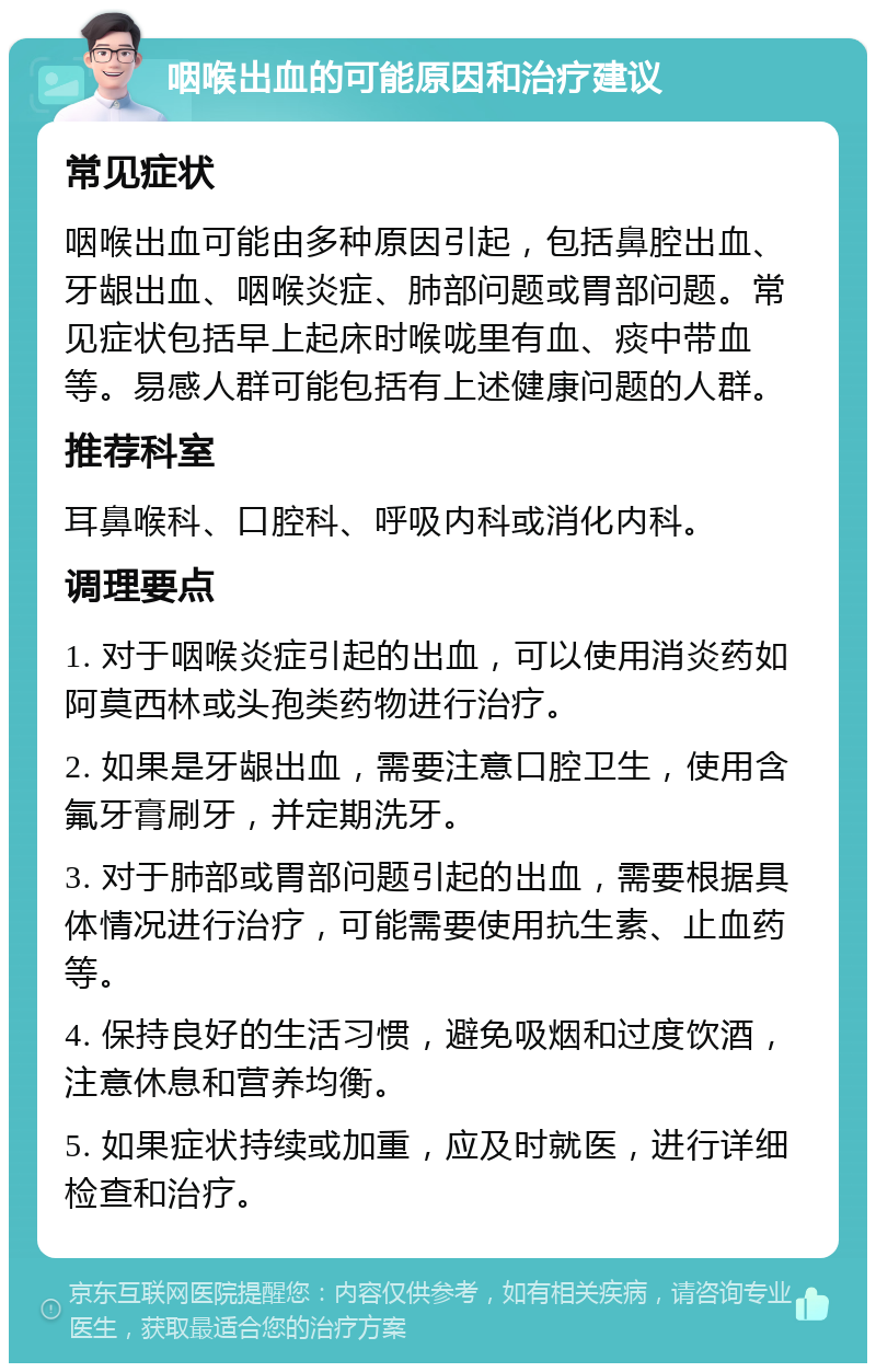 咽喉出血的可能原因和治疗建议 常见症状 咽喉出血可能由多种原因引起，包括鼻腔出血、牙龈出血、咽喉炎症、肺部问题或胃部问题。常见症状包括早上起床时喉咙里有血、痰中带血等。易感人群可能包括有上述健康问题的人群。 推荐科室 耳鼻喉科、口腔科、呼吸内科或消化内科。 调理要点 1. 对于咽喉炎症引起的出血，可以使用消炎药如阿莫西林或头孢类药物进行治疗。 2. 如果是牙龈出血，需要注意口腔卫生，使用含氟牙膏刷牙，并定期洗牙。 3. 对于肺部或胃部问题引起的出血，需要根据具体情况进行治疗，可能需要使用抗生素、止血药等。 4. 保持良好的生活习惯，避免吸烟和过度饮酒，注意休息和营养均衡。 5. 如果症状持续或加重，应及时就医，进行详细检查和治疗。