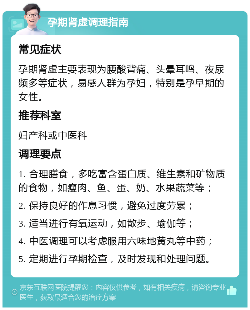 孕期肾虚调理指南 常见症状 孕期肾虚主要表现为腰酸背痛、头晕耳鸣、夜尿频多等症状，易感人群为孕妇，特别是孕早期的女性。 推荐科室 妇产科或中医科 调理要点 1. 合理膳食，多吃富含蛋白质、维生素和矿物质的食物，如瘦肉、鱼、蛋、奶、水果蔬菜等； 2. 保持良好的作息习惯，避免过度劳累； 3. 适当进行有氧运动，如散步、瑜伽等； 4. 中医调理可以考虑服用六味地黄丸等中药； 5. 定期进行孕期检查，及时发现和处理问题。