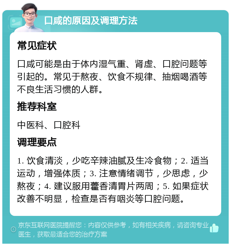 口咸的原因及调理方法 常见症状 口咸可能是由于体内湿气重、肾虚、口腔问题等引起的。常见于熬夜、饮食不规律、抽烟喝酒等不良生活习惯的人群。 推荐科室 中医科、口腔科 调理要点 1. 饮食清淡，少吃辛辣油腻及生冷食物；2. 适当运动，增强体质；3. 注意情绪调节，少思虑，少熬夜；4. 建议服用藿香清胃片两周；5. 如果症状改善不明显，检查是否有咽炎等口腔问题。