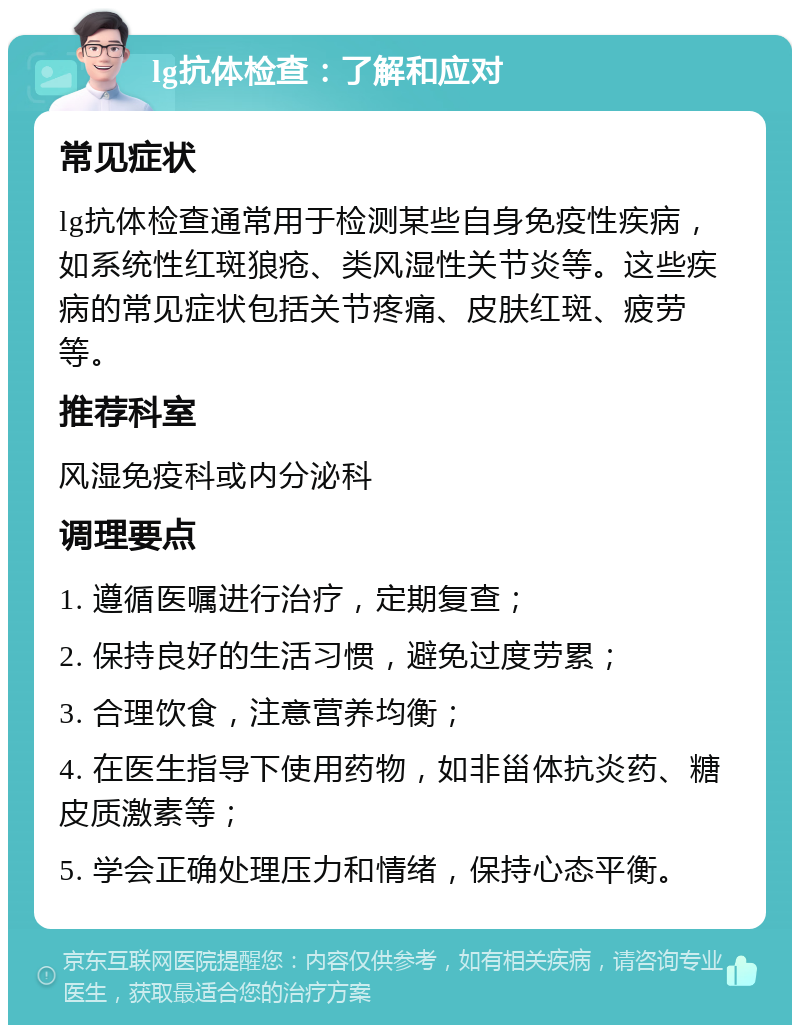 lg抗体检查：了解和应对 常见症状 lg抗体检查通常用于检测某些自身免疫性疾病，如系统性红斑狼疮、类风湿性关节炎等。这些疾病的常见症状包括关节疼痛、皮肤红斑、疲劳等。 推荐科室 风湿免疫科或内分泌科 调理要点 1. 遵循医嘱进行治疗，定期复查； 2. 保持良好的生活习惯，避免过度劳累； 3. 合理饮食，注意营养均衡； 4. 在医生指导下使用药物，如非甾体抗炎药、糖皮质激素等； 5. 学会正确处理压力和情绪，保持心态平衡。