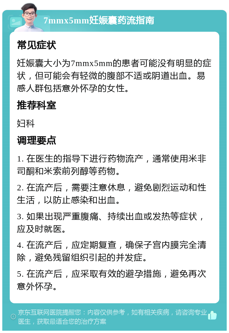 7mmx5mm妊娠囊药流指南 常见症状 妊娠囊大小为7mmx5mm的患者可能没有明显的症状，但可能会有轻微的腹部不适或阴道出血。易感人群包括意外怀孕的女性。 推荐科室 妇科 调理要点 1. 在医生的指导下进行药物流产，通常使用米非司酮和米索前列醇等药物。 2. 在流产后，需要注意休息，避免剧烈运动和性生活，以防止感染和出血。 3. 如果出现严重腹痛、持续出血或发热等症状，应及时就医。 4. 在流产后，应定期复查，确保子宫内膜完全清除，避免残留组织引起的并发症。 5. 在流产后，应采取有效的避孕措施，避免再次意外怀孕。