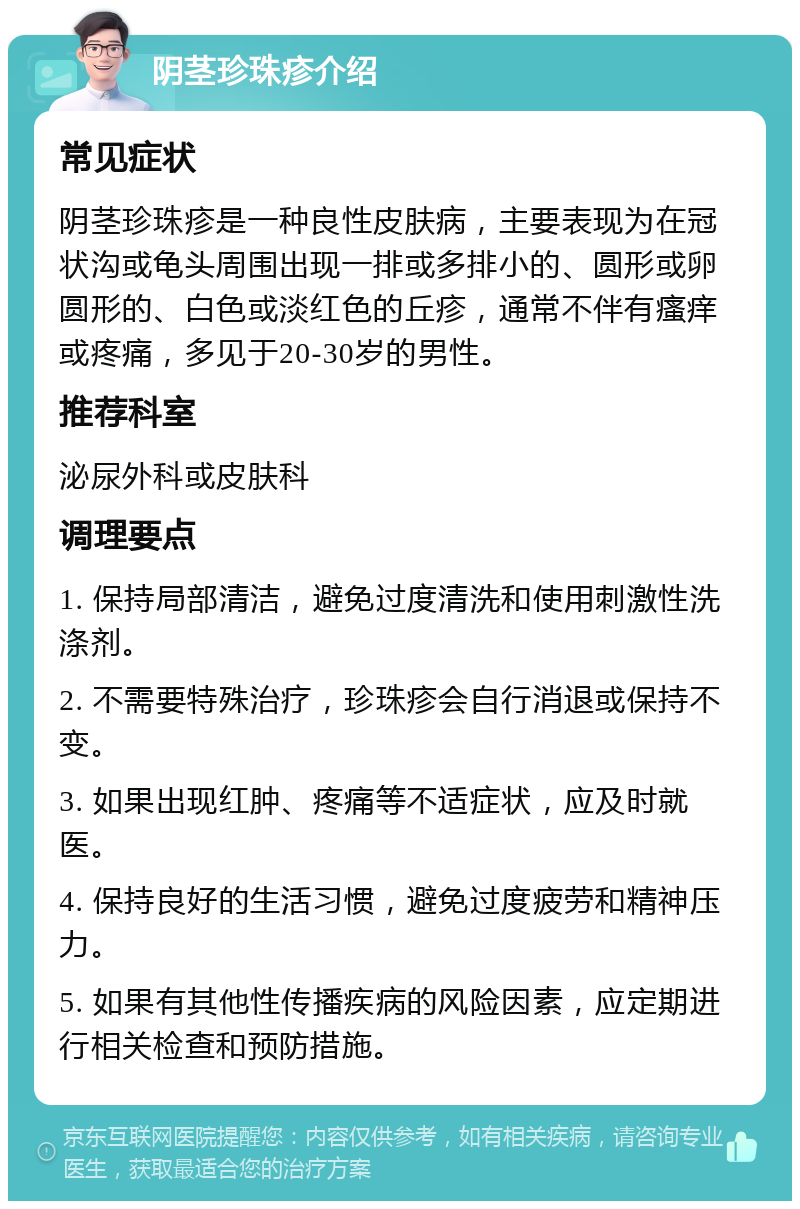 阴茎珍珠疹介绍 常见症状 阴茎珍珠疹是一种良性皮肤病，主要表现为在冠状沟或龟头周围出现一排或多排小的、圆形或卵圆形的、白色或淡红色的丘疹，通常不伴有瘙痒或疼痛，多见于20-30岁的男性。 推荐科室 泌尿外科或皮肤科 调理要点 1. 保持局部清洁，避免过度清洗和使用刺激性洗涤剂。 2. 不需要特殊治疗，珍珠疹会自行消退或保持不变。 3. 如果出现红肿、疼痛等不适症状，应及时就医。 4. 保持良好的生活习惯，避免过度疲劳和精神压力。 5. 如果有其他性传播疾病的风险因素，应定期进行相关检查和预防措施。