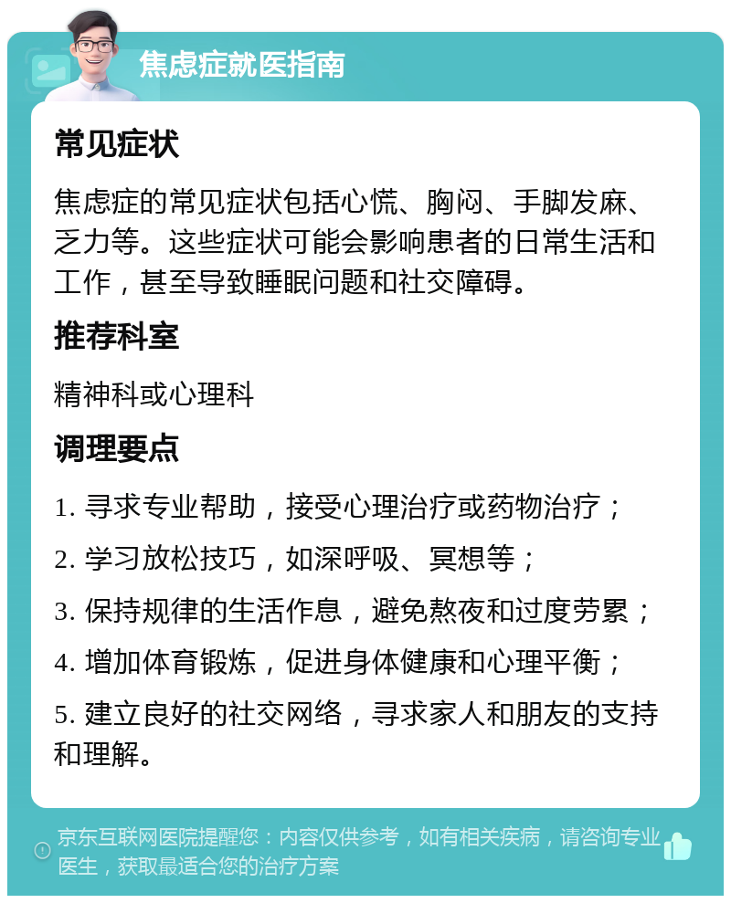 焦虑症就医指南 常见症状 焦虑症的常见症状包括心慌、胸闷、手脚发麻、乏力等。这些症状可能会影响患者的日常生活和工作，甚至导致睡眠问题和社交障碍。 推荐科室 精神科或心理科 调理要点 1. 寻求专业帮助，接受心理治疗或药物治疗； 2. 学习放松技巧，如深呼吸、冥想等； 3. 保持规律的生活作息，避免熬夜和过度劳累； 4. 增加体育锻炼，促进身体健康和心理平衡； 5. 建立良好的社交网络，寻求家人和朋友的支持和理解。