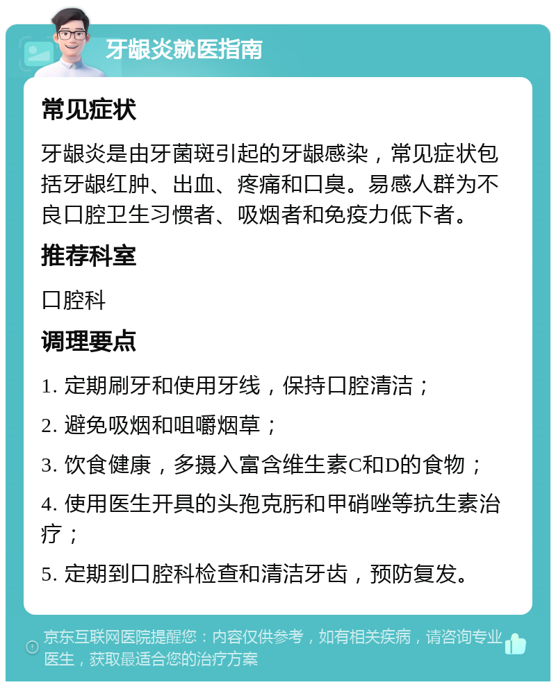 牙龈炎就医指南 常见症状 牙龈炎是由牙菌斑引起的牙龈感染，常见症状包括牙龈红肿、出血、疼痛和口臭。易感人群为不良口腔卫生习惯者、吸烟者和免疫力低下者。 推荐科室 口腔科 调理要点 1. 定期刷牙和使用牙线，保持口腔清洁； 2. 避免吸烟和咀嚼烟草； 3. 饮食健康，多摄入富含维生素C和D的食物； 4. 使用医生开具的头孢克肟和甲硝唑等抗生素治疗； 5. 定期到口腔科检查和清洁牙齿，预防复发。