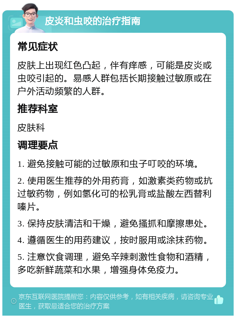 皮炎和虫咬的治疗指南 常见症状 皮肤上出现红色凸起，伴有痒感，可能是皮炎或虫咬引起的。易感人群包括长期接触过敏原或在户外活动频繁的人群。 推荐科室 皮肤科 调理要点 1. 避免接触可能的过敏原和虫子叮咬的环境。 2. 使用医生推荐的外用药膏，如激素类药物或抗过敏药物，例如氢化可的松乳膏或盐酸左西替利嗪片。 3. 保持皮肤清洁和干燥，避免搔抓和摩擦患处。 4. 遵循医生的用药建议，按时服用或涂抹药物。 5. 注意饮食调理，避免辛辣刺激性食物和酒精，多吃新鲜蔬菜和水果，增强身体免疫力。