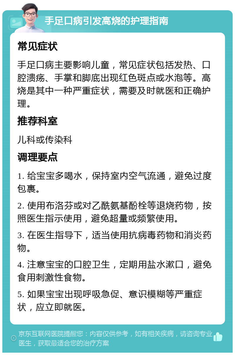 手足口病引发高烧的护理指南 常见症状 手足口病主要影响儿童，常见症状包括发热、口腔溃疡、手掌和脚底出现红色斑点或水泡等。高烧是其中一种严重症状，需要及时就医和正确护理。 推荐科室 儿科或传染科 调理要点 1. 给宝宝多喝水，保持室内空气流通，避免过度包裹。 2. 使用布洛芬或对乙酰氨基酚栓等退烧药物，按照医生指示使用，避免超量或频繁使用。 3. 在医生指导下，适当使用抗病毒药物和消炎药物。 4. 注意宝宝的口腔卫生，定期用盐水漱口，避免食用刺激性食物。 5. 如果宝宝出现呼吸急促、意识模糊等严重症状，应立即就医。