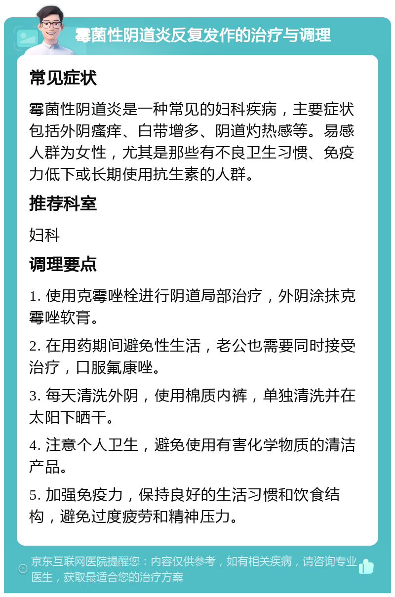 霉菌性阴道炎反复发作的治疗与调理 常见症状 霉菌性阴道炎是一种常见的妇科疾病，主要症状包括外阴瘙痒、白带增多、阴道灼热感等。易感人群为女性，尤其是那些有不良卫生习惯、免疫力低下或长期使用抗生素的人群。 推荐科室 妇科 调理要点 1. 使用克霉唑栓进行阴道局部治疗，外阴涂抹克霉唑软膏。 2. 在用药期间避免性生活，老公也需要同时接受治疗，口服氟康唑。 3. 每天清洗外阴，使用棉质内裤，单独清洗并在太阳下晒干。 4. 注意个人卫生，避免使用有害化学物质的清洁产品。 5. 加强免疫力，保持良好的生活习惯和饮食结构，避免过度疲劳和精神压力。