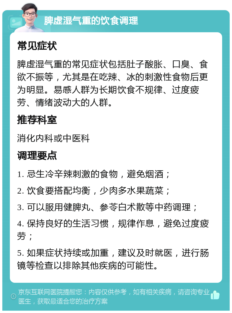 脾虚湿气重的饮食调理 常见症状 脾虚湿气重的常见症状包括肚子酸胀、口臭、食欲不振等，尤其是在吃辣、冰的刺激性食物后更为明显。易感人群为长期饮食不规律、过度疲劳、情绪波动大的人群。 推荐科室 消化内科或中医科 调理要点 1. 忌生冷辛辣刺激的食物，避免烟酒； 2. 饮食要搭配均衡，少肉多水果蔬菜； 3. 可以服用健脾丸、参苓白术散等中药调理； 4. 保持良好的生活习惯，规律作息，避免过度疲劳； 5. 如果症状持续或加重，建议及时就医，进行肠镜等检查以排除其他疾病的可能性。