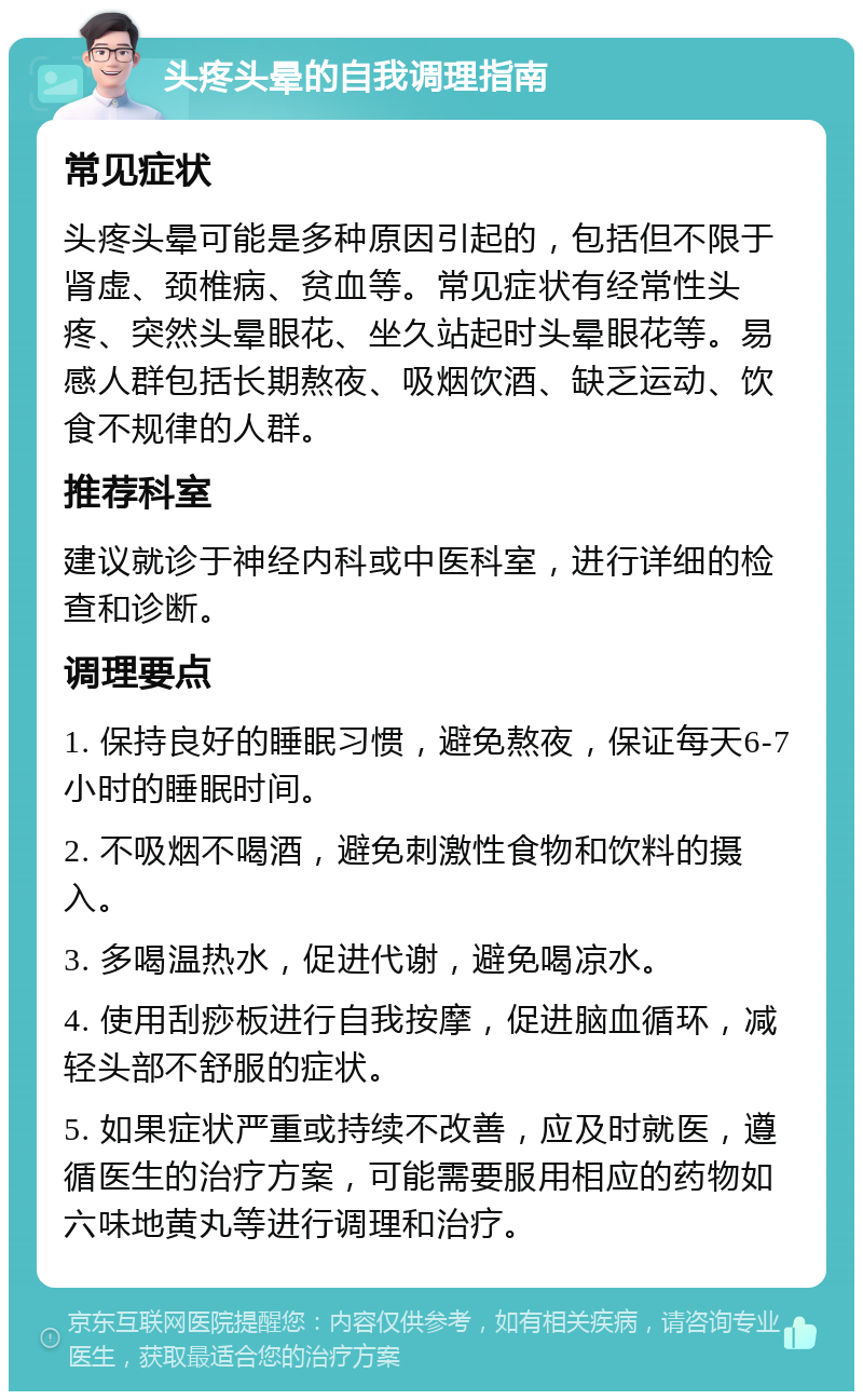 头疼头晕的自我调理指南 常见症状 头疼头晕可能是多种原因引起的，包括但不限于肾虚、颈椎病、贫血等。常见症状有经常性头疼、突然头晕眼花、坐久站起时头晕眼花等。易感人群包括长期熬夜、吸烟饮酒、缺乏运动、饮食不规律的人群。 推荐科室 建议就诊于神经内科或中医科室，进行详细的检查和诊断。 调理要点 1. 保持良好的睡眠习惯，避免熬夜，保证每天6-7小时的睡眠时间。 2. 不吸烟不喝酒，避免刺激性食物和饮料的摄入。 3. 多喝温热水，促进代谢，避免喝凉水。 4. 使用刮痧板进行自我按摩，促进脑血循环，减轻头部不舒服的症状。 5. 如果症状严重或持续不改善，应及时就医，遵循医生的治疗方案，可能需要服用相应的药物如六味地黄丸等进行调理和治疗。