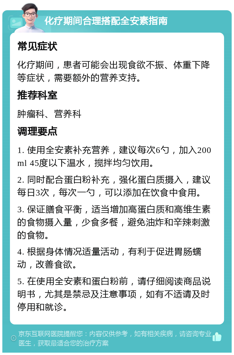 化疗期间合理搭配全安素指南 常见症状 化疗期间，患者可能会出现食欲不振、体重下降等症状，需要额外的营养支持。 推荐科室 肿瘤科、营养科 调理要点 1. 使用全安素补充营养，建议每次6勺，加入200ml 45度以下温水，搅拌均匀饮用。 2. 同时配合蛋白粉补充，强化蛋白质摄入，建议每日3次，每次一勺，可以添加在饮食中食用。 3. 保证膳食平衡，适当增加高蛋白质和高维生素的食物摄入量，少食多餐，避免油炸和辛辣刺激的食物。 4. 根据身体情况适量活动，有利于促进胃肠蠕动，改善食欲。 5. 在使用全安素和蛋白粉前，请仔细阅读商品说明书，尤其是禁忌及注意事项，如有不适请及时停用和就诊。