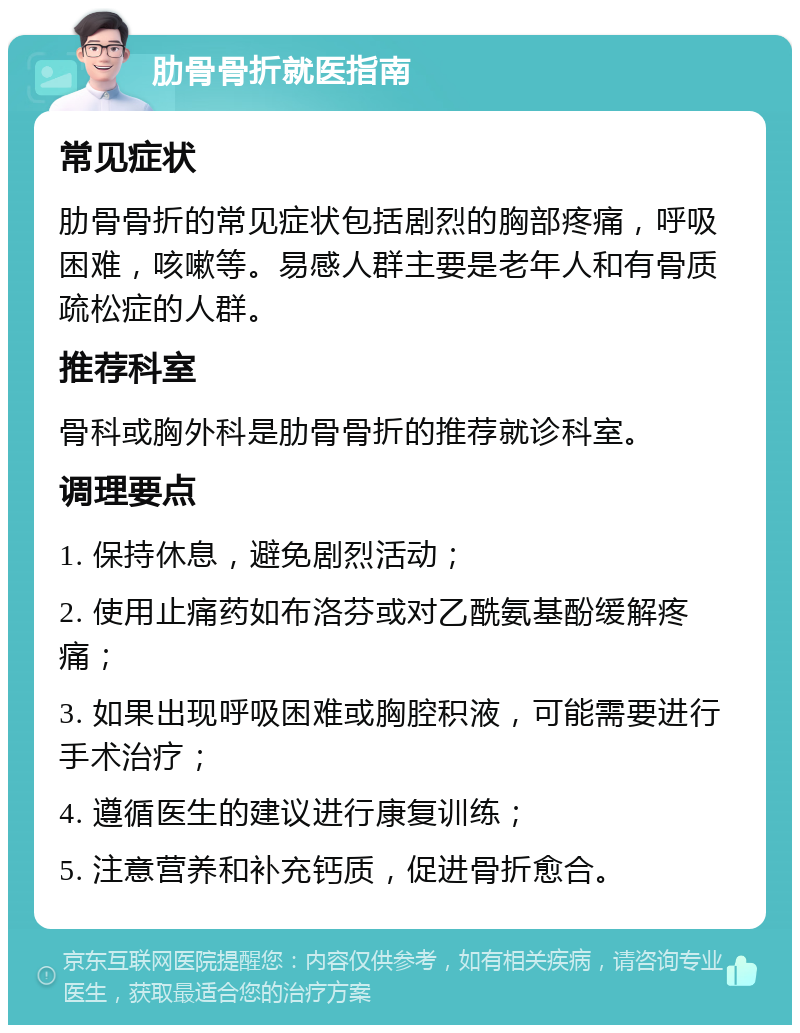 肋骨骨折就医指南 常见症状 肋骨骨折的常见症状包括剧烈的胸部疼痛，呼吸困难，咳嗽等。易感人群主要是老年人和有骨质疏松症的人群。 推荐科室 骨科或胸外科是肋骨骨折的推荐就诊科室。 调理要点 1. 保持休息，避免剧烈活动； 2. 使用止痛药如布洛芬或对乙酰氨基酚缓解疼痛； 3. 如果出现呼吸困难或胸腔积液，可能需要进行手术治疗； 4. 遵循医生的建议进行康复训练； 5. 注意营养和补充钙质，促进骨折愈合。