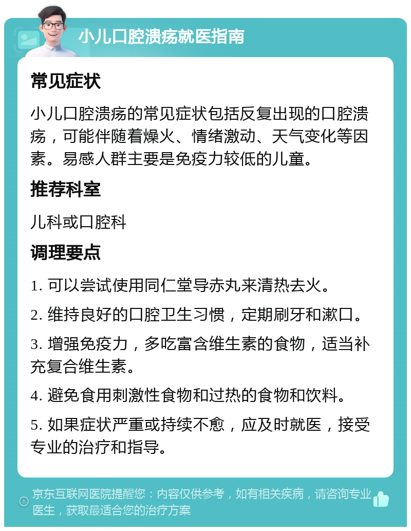 小儿口腔溃疡就医指南 常见症状 小儿口腔溃疡的常见症状包括反复出现的口腔溃疡，可能伴随着燥火、情绪激动、天气变化等因素。易感人群主要是免疫力较低的儿童。 推荐科室 儿科或口腔科 调理要点 1. 可以尝试使用同仁堂导赤丸来清热去火。 2. 维持良好的口腔卫生习惯，定期刷牙和漱口。 3. 增强免疫力，多吃富含维生素的食物，适当补充复合维生素。 4. 避免食用刺激性食物和过热的食物和饮料。 5. 如果症状严重或持续不愈，应及时就医，接受专业的治疗和指导。