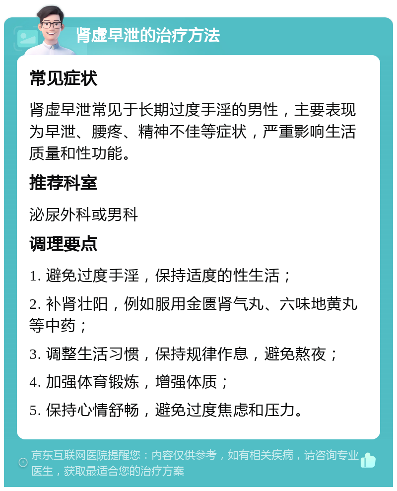 肾虚早泄的治疗方法 常见症状 肾虚早泄常见于长期过度手淫的男性，主要表现为早泄、腰疼、精神不佳等症状，严重影响生活质量和性功能。 推荐科室 泌尿外科或男科 调理要点 1. 避免过度手淫，保持适度的性生活； 2. 补肾壮阳，例如服用金匮肾气丸、六味地黄丸等中药； 3. 调整生活习惯，保持规律作息，避免熬夜； 4. 加强体育锻炼，增强体质； 5. 保持心情舒畅，避免过度焦虑和压力。