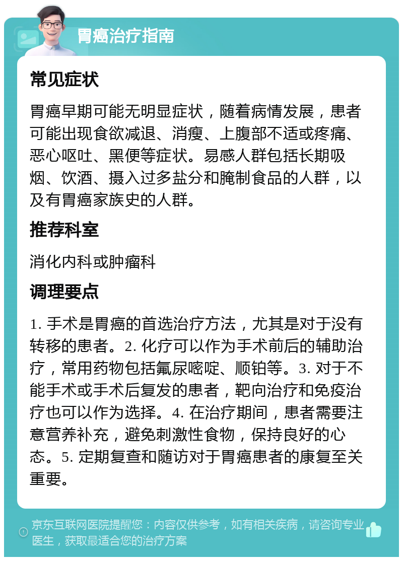 胃癌治疗指南 常见症状 胃癌早期可能无明显症状，随着病情发展，患者可能出现食欲减退、消瘦、上腹部不适或疼痛、恶心呕吐、黑便等症状。易感人群包括长期吸烟、饮酒、摄入过多盐分和腌制食品的人群，以及有胃癌家族史的人群。 推荐科室 消化内科或肿瘤科 调理要点 1. 手术是胃癌的首选治疗方法，尤其是对于没有转移的患者。2. 化疗可以作为手术前后的辅助治疗，常用药物包括氟尿嘧啶、顺铂等。3. 对于不能手术或手术后复发的患者，靶向治疗和免疫治疗也可以作为选择。4. 在治疗期间，患者需要注意营养补充，避免刺激性食物，保持良好的心态。5. 定期复查和随访对于胃癌患者的康复至关重要。