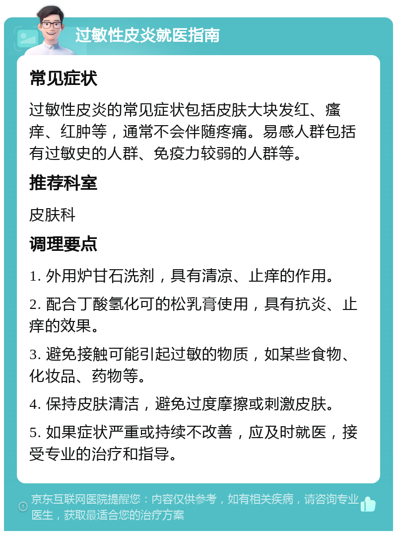 过敏性皮炎就医指南 常见症状 过敏性皮炎的常见症状包括皮肤大块发红、瘙痒、红肿等，通常不会伴随疼痛。易感人群包括有过敏史的人群、免疫力较弱的人群等。 推荐科室 皮肤科 调理要点 1. 外用炉甘石洗剂，具有清凉、止痒的作用。 2. 配合丁酸氢化可的松乳膏使用，具有抗炎、止痒的效果。 3. 避免接触可能引起过敏的物质，如某些食物、化妆品、药物等。 4. 保持皮肤清洁，避免过度摩擦或刺激皮肤。 5. 如果症状严重或持续不改善，应及时就医，接受专业的治疗和指导。