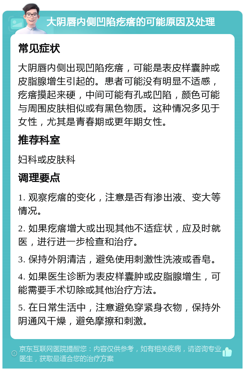 大阴唇内侧凹陷疙瘩的可能原因及处理 常见症状 大阴唇内侧出现凹陷疙瘩，可能是表皮样囊肿或皮脂腺增生引起的。患者可能没有明显不适感，疙瘩摸起来硬，中间可能有孔或凹陷，颜色可能与周围皮肤相似或有黑色物质。这种情况多见于女性，尤其是青春期或更年期女性。 推荐科室 妇科或皮肤科 调理要点 1. 观察疙瘩的变化，注意是否有渗出液、变大等情况。 2. 如果疙瘩增大或出现其他不适症状，应及时就医，进行进一步检查和治疗。 3. 保持外阴清洁，避免使用刺激性洗液或香皂。 4. 如果医生诊断为表皮样囊肿或皮脂腺增生，可能需要手术切除或其他治疗方法。 5. 在日常生活中，注意避免穿紧身衣物，保持外阴通风干燥，避免摩擦和刺激。