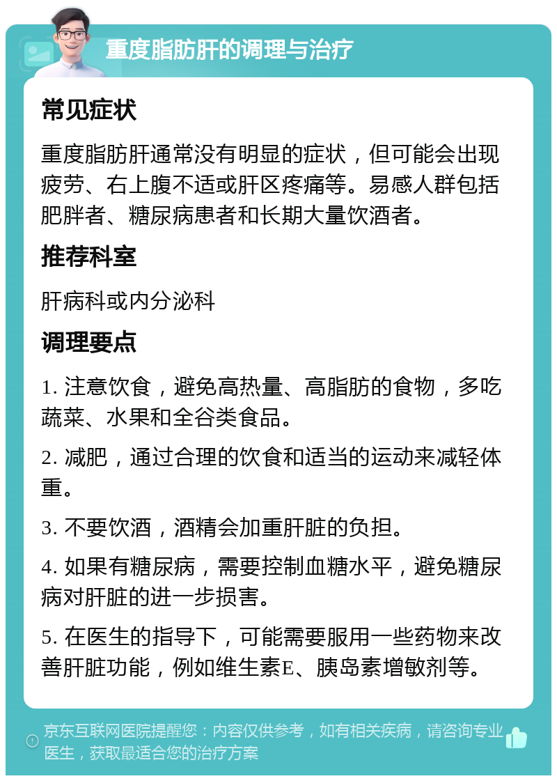 重度脂肪肝的调理与治疗 常见症状 重度脂肪肝通常没有明显的症状，但可能会出现疲劳、右上腹不适或肝区疼痛等。易感人群包括肥胖者、糖尿病患者和长期大量饮酒者。 推荐科室 肝病科或内分泌科 调理要点 1. 注意饮食，避免高热量、高脂肪的食物，多吃蔬菜、水果和全谷类食品。 2. 减肥，通过合理的饮食和适当的运动来减轻体重。 3. 不要饮酒，酒精会加重肝脏的负担。 4. 如果有糖尿病，需要控制血糖水平，避免糖尿病对肝脏的进一步损害。 5. 在医生的指导下，可能需要服用一些药物来改善肝脏功能，例如维生素E、胰岛素增敏剂等。