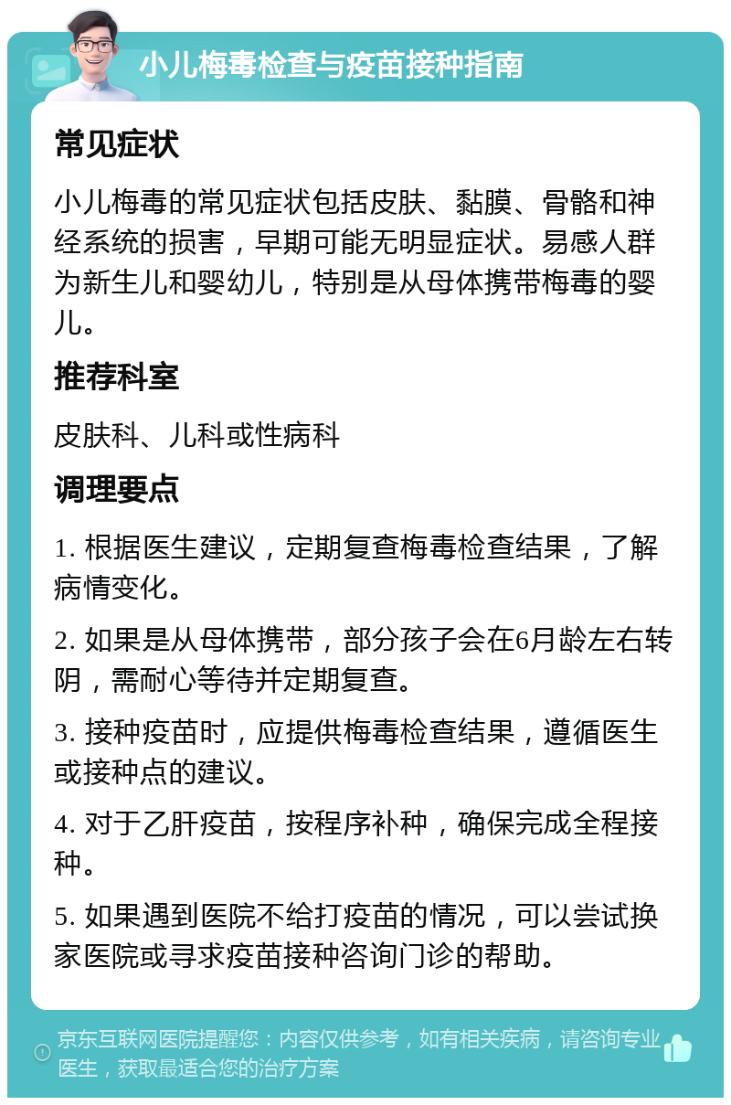 小儿梅毒检查与疫苗接种指南 常见症状 小儿梅毒的常见症状包括皮肤、黏膜、骨骼和神经系统的损害，早期可能无明显症状。易感人群为新生儿和婴幼儿，特别是从母体携带梅毒的婴儿。 推荐科室 皮肤科、儿科或性病科 调理要点 1. 根据医生建议，定期复查梅毒检查结果，了解病情变化。 2. 如果是从母体携带，部分孩子会在6月龄左右转阴，需耐心等待并定期复查。 3. 接种疫苗时，应提供梅毒检查结果，遵循医生或接种点的建议。 4. 对于乙肝疫苗，按程序补种，确保完成全程接种。 5. 如果遇到医院不给打疫苗的情况，可以尝试换家医院或寻求疫苗接种咨询门诊的帮助。