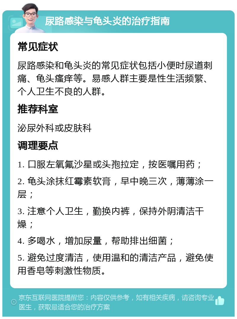 尿路感染与龟头炎的治疗指南 常见症状 尿路感染和龟头炎的常见症状包括小便时尿道刺痛、龟头瘙痒等。易感人群主要是性生活频繁、个人卫生不良的人群。 推荐科室 泌尿外科或皮肤科 调理要点 1. 口服左氧氟沙星或头孢拉定，按医嘱用药； 2. 龟头涂抹红霉素软膏，早中晚三次，薄薄涂一层； 3. 注意个人卫生，勤换内裤，保持外阴清洁干燥； 4. 多喝水，增加尿量，帮助排出细菌； 5. 避免过度清洁，使用温和的清洁产品，避免使用香皂等刺激性物质。