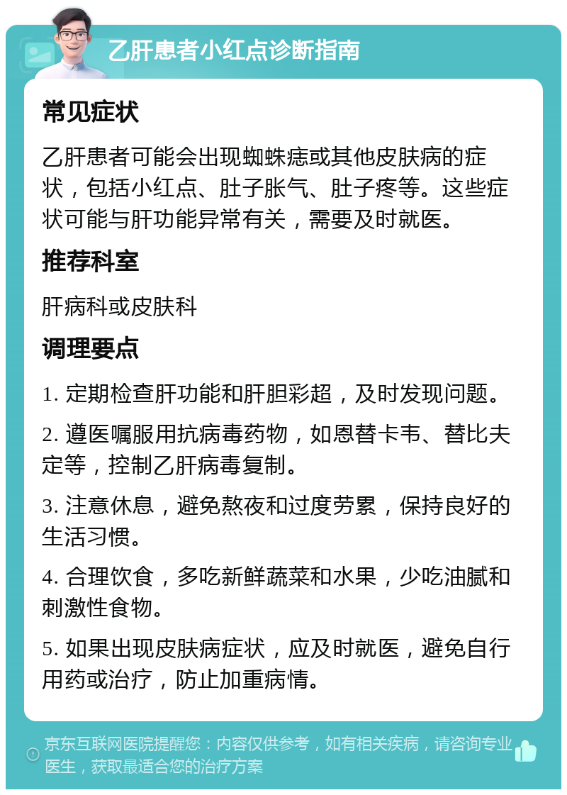 乙肝患者小红点诊断指南 常见症状 乙肝患者可能会出现蜘蛛痣或其他皮肤病的症状，包括小红点、肚子胀气、肚子疼等。这些症状可能与肝功能异常有关，需要及时就医。 推荐科室 肝病科或皮肤科 调理要点 1. 定期检查肝功能和肝胆彩超，及时发现问题。 2. 遵医嘱服用抗病毒药物，如恩替卡韦、替比夫定等，控制乙肝病毒复制。 3. 注意休息，避免熬夜和过度劳累，保持良好的生活习惯。 4. 合理饮食，多吃新鲜蔬菜和水果，少吃油腻和刺激性食物。 5. 如果出现皮肤病症状，应及时就医，避免自行用药或治疗，防止加重病情。