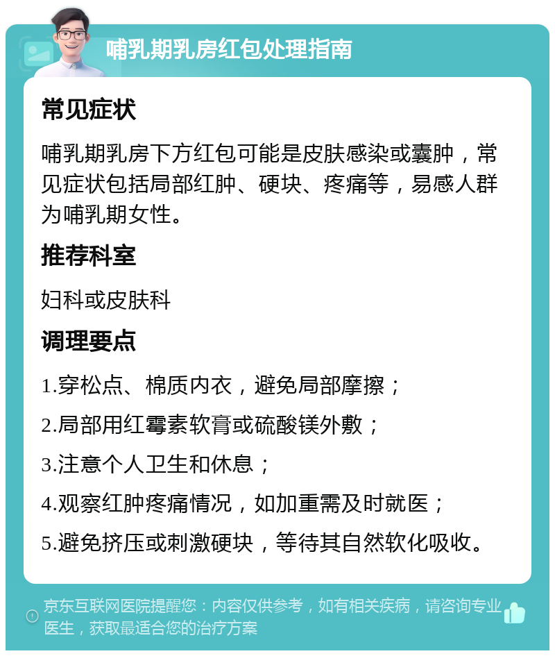 哺乳期乳房红包处理指南 常见症状 哺乳期乳房下方红包可能是皮肤感染或囊肿，常见症状包括局部红肿、硬块、疼痛等，易感人群为哺乳期女性。 推荐科室 妇科或皮肤科 调理要点 1.穿松点、棉质内衣，避免局部摩擦； 2.局部用红霉素软膏或硫酸镁外敷； 3.注意个人卫生和休息； 4.观察红肿疼痛情况，如加重需及时就医； 5.避免挤压或刺激硬块，等待其自然软化吸收。