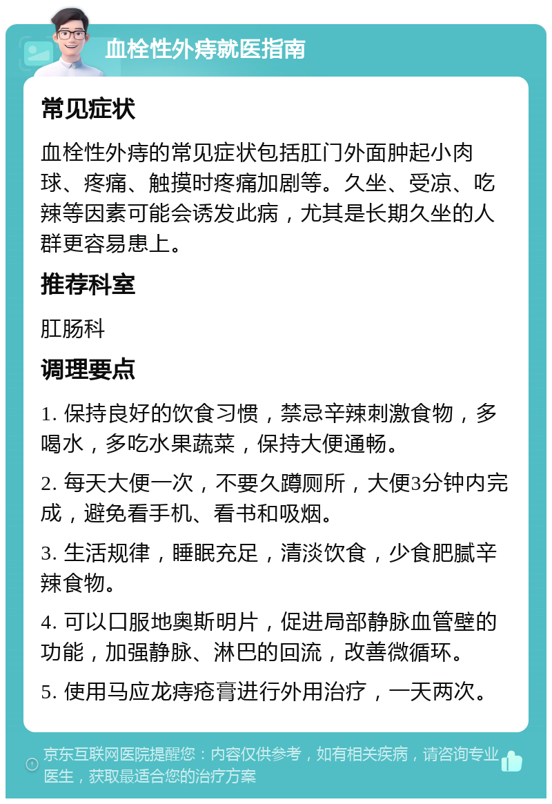 血栓性外痔就医指南 常见症状 血栓性外痔的常见症状包括肛门外面肿起小肉球、疼痛、触摸时疼痛加剧等。久坐、受凉、吃辣等因素可能会诱发此病，尤其是长期久坐的人群更容易患上。 推荐科室 肛肠科 调理要点 1. 保持良好的饮食习惯，禁忌辛辣刺激食物，多喝水，多吃水果蔬菜，保持大便通畅。 2. 每天大便一次，不要久蹲厕所，大便3分钟内完成，避免看手机、看书和吸烟。 3. 生活规律，睡眠充足，清淡饮食，少食肥腻辛辣食物。 4. 可以口服地奥斯明片，促进局部静脉血管壁的功能，加强静脉、淋巴的回流，改善微循环。 5. 使用马应龙痔疮膏进行外用治疗，一天两次。