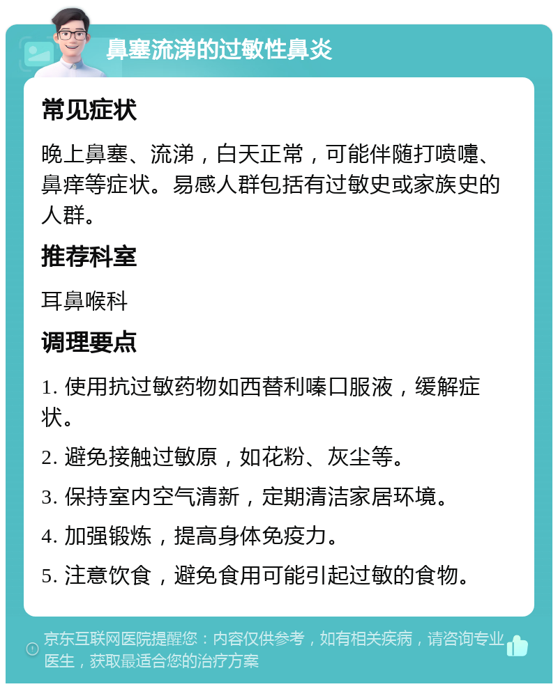 鼻塞流涕的过敏性鼻炎 常见症状 晚上鼻塞、流涕，白天正常，可能伴随打喷嚏、鼻痒等症状。易感人群包括有过敏史或家族史的人群。 推荐科室 耳鼻喉科 调理要点 1. 使用抗过敏药物如西替利嗪口服液，缓解症状。 2. 避免接触过敏原，如花粉、灰尘等。 3. 保持室内空气清新，定期清洁家居环境。 4. 加强锻炼，提高身体免疫力。 5. 注意饮食，避免食用可能引起过敏的食物。