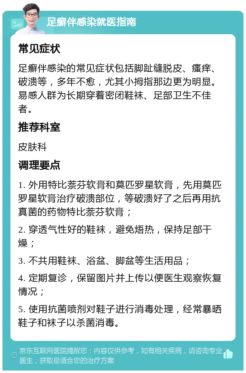 足癣伴感染就医指南 常见症状 足癣伴感染的常见症状包括脚趾缝脱皮、瘙痒、破溃等，多年不愈，尤其小拇指那边更为明显。易感人群为长期穿着密闭鞋袜、足部卫生不佳者。 推荐科室 皮肤科 调理要点 1. 外用特比萘芬软膏和莫匹罗星软膏，先用莫匹罗星软膏治疗破溃部位，等破溃好了之后再用抗真菌的药物特比萘芬软膏； 2. 穿透气性好的鞋袜，避免焐热，保持足部干燥； 3. 不共用鞋袜、浴盆、脚盆等生活用品； 4. 定期复诊，保留图片并上传以便医生观察恢复情况； 5. 使用抗菌喷剂对鞋子进行消毒处理，经常暴晒鞋子和袜子以杀菌消毒。