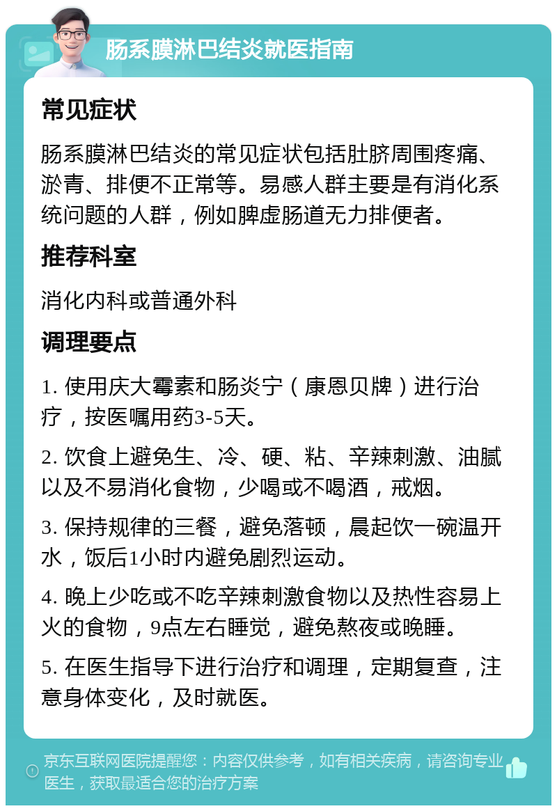 肠系膜淋巴结炎就医指南 常见症状 肠系膜淋巴结炎的常见症状包括肚脐周围疼痛、淤青、排便不正常等。易感人群主要是有消化系统问题的人群，例如脾虚肠道无力排便者。 推荐科室 消化内科或普通外科 调理要点 1. 使用庆大霉素和肠炎宁（康恩贝牌）进行治疗，按医嘱用药3-5天。 2. 饮食上避免生、冷、硬、粘、辛辣刺激、油腻以及不易消化食物，少喝或不喝酒，戒烟。 3. 保持规律的三餐，避免落顿，晨起饮一碗温开水，饭后1小时内避免剧烈运动。 4. 晚上少吃或不吃辛辣刺激食物以及热性容易上火的食物，9点左右睡觉，避免熬夜或晚睡。 5. 在医生指导下进行治疗和调理，定期复查，注意身体变化，及时就医。