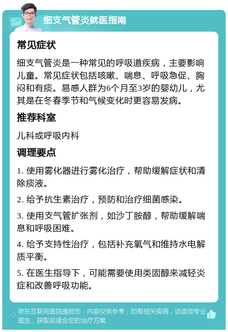 细支气管炎就医指南 常见症状 细支气管炎是一种常见的呼吸道疾病，主要影响儿童。常见症状包括咳嗽、喘息、呼吸急促、胸闷和有痰。易感人群为6个月至3岁的婴幼儿，尤其是在冬春季节和气候变化时更容易发病。 推荐科室 儿科或呼吸内科 调理要点 1. 使用雾化器进行雾化治疗，帮助缓解症状和清除痰液。 2. 给予抗生素治疗，预防和治疗细菌感染。 3. 使用支气管扩张剂，如沙丁胺醇，帮助缓解喘息和呼吸困难。 4. 给予支持性治疗，包括补充氧气和维持水电解质平衡。 5. 在医生指导下，可能需要使用类固醇来减轻炎症和改善呼吸功能。