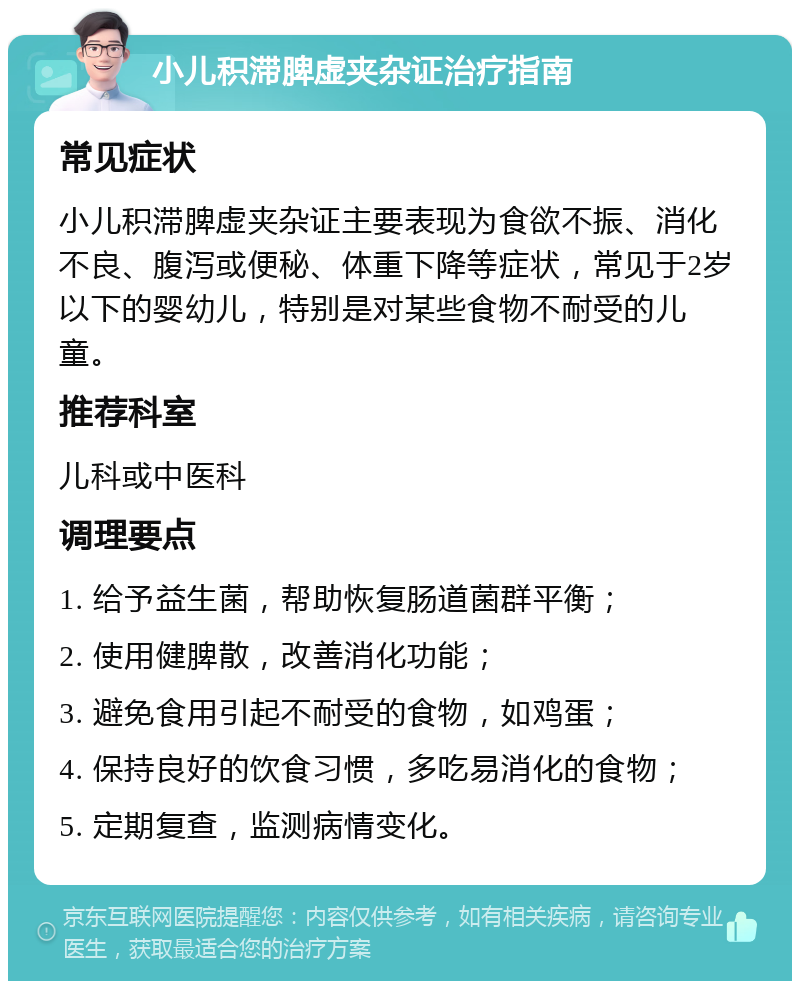 小儿积滞脾虚夹杂证治疗指南 常见症状 小儿积滞脾虚夹杂证主要表现为食欲不振、消化不良、腹泻或便秘、体重下降等症状，常见于2岁以下的婴幼儿，特别是对某些食物不耐受的儿童。 推荐科室 儿科或中医科 调理要点 1. 给予益生菌，帮助恢复肠道菌群平衡； 2. 使用健脾散，改善消化功能； 3. 避免食用引起不耐受的食物，如鸡蛋； 4. 保持良好的饮食习惯，多吃易消化的食物； 5. 定期复查，监测病情变化。