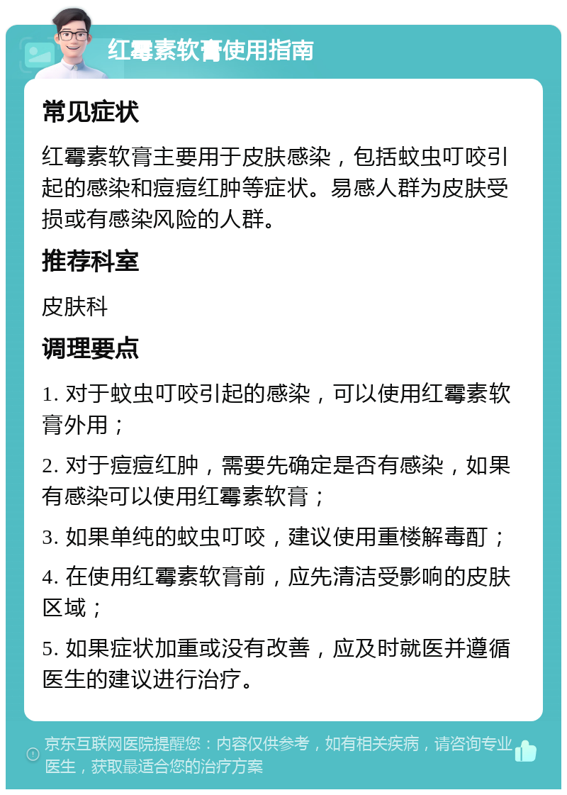 红霉素软膏使用指南 常见症状 红霉素软膏主要用于皮肤感染，包括蚊虫叮咬引起的感染和痘痘红肿等症状。易感人群为皮肤受损或有感染风险的人群。 推荐科室 皮肤科 调理要点 1. 对于蚊虫叮咬引起的感染，可以使用红霉素软膏外用； 2. 对于痘痘红肿，需要先确定是否有感染，如果有感染可以使用红霉素软膏； 3. 如果单纯的蚊虫叮咬，建议使用重楼解毒酊； 4. 在使用红霉素软膏前，应先清洁受影响的皮肤区域； 5. 如果症状加重或没有改善，应及时就医并遵循医生的建议进行治疗。