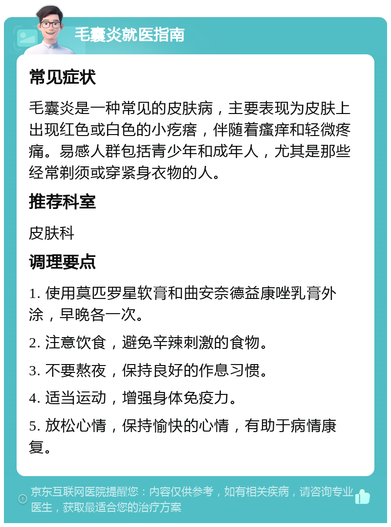 毛囊炎就医指南 常见症状 毛囊炎是一种常见的皮肤病，主要表现为皮肤上出现红色或白色的小疙瘩，伴随着瘙痒和轻微疼痛。易感人群包括青少年和成年人，尤其是那些经常剃须或穿紧身衣物的人。 推荐科室 皮肤科 调理要点 1. 使用莫匹罗星软膏和曲安奈德益康唑乳膏外涂，早晚各一次。 2. 注意饮食，避免辛辣刺激的食物。 3. 不要熬夜，保持良好的作息习惯。 4. 适当运动，增强身体免疫力。 5. 放松心情，保持愉快的心情，有助于病情康复。