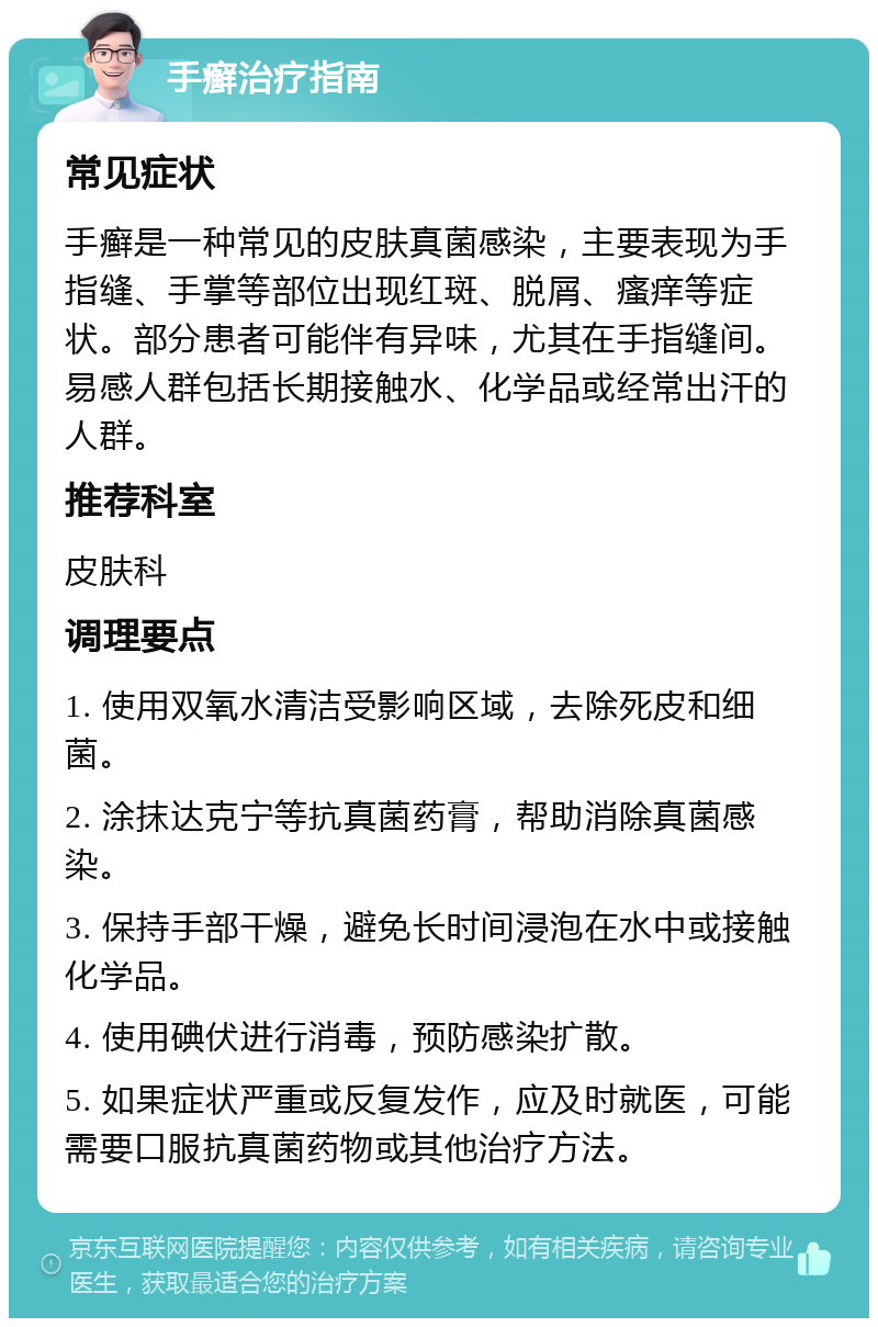 手癣治疗指南 常见症状 手癣是一种常见的皮肤真菌感染，主要表现为手指缝、手掌等部位出现红斑、脱屑、瘙痒等症状。部分患者可能伴有异味，尤其在手指缝间。易感人群包括长期接触水、化学品或经常出汗的人群。 推荐科室 皮肤科 调理要点 1. 使用双氧水清洁受影响区域，去除死皮和细菌。 2. 涂抹达克宁等抗真菌药膏，帮助消除真菌感染。 3. 保持手部干燥，避免长时间浸泡在水中或接触化学品。 4. 使用碘伏进行消毒，预防感染扩散。 5. 如果症状严重或反复发作，应及时就医，可能需要口服抗真菌药物或其他治疗方法。