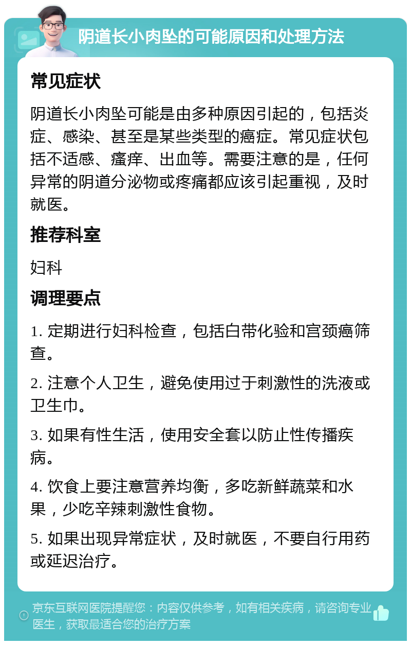 阴道长小肉坠的可能原因和处理方法 常见症状 阴道长小肉坠可能是由多种原因引起的，包括炎症、感染、甚至是某些类型的癌症。常见症状包括不适感、瘙痒、出血等。需要注意的是，任何异常的阴道分泌物或疼痛都应该引起重视，及时就医。 推荐科室 妇科 调理要点 1. 定期进行妇科检查，包括白带化验和宫颈癌筛查。 2. 注意个人卫生，避免使用过于刺激性的洗液或卫生巾。 3. 如果有性生活，使用安全套以防止性传播疾病。 4. 饮食上要注意营养均衡，多吃新鲜蔬菜和水果，少吃辛辣刺激性食物。 5. 如果出现异常症状，及时就医，不要自行用药或延迟治疗。