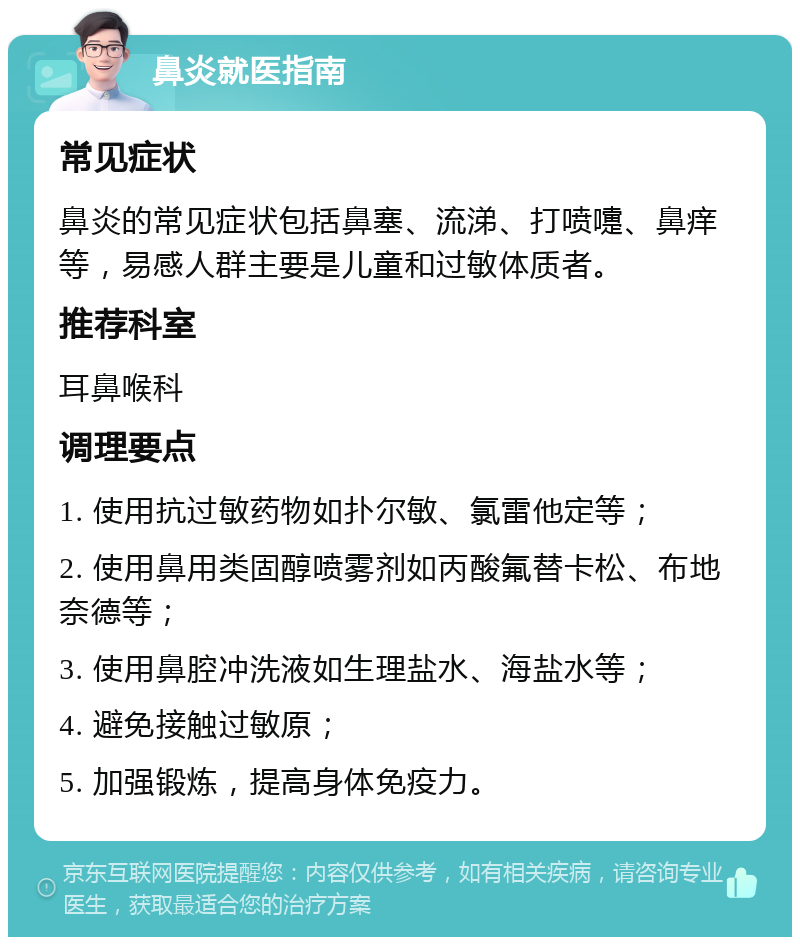 鼻炎就医指南 常见症状 鼻炎的常见症状包括鼻塞、流涕、打喷嚏、鼻痒等，易感人群主要是儿童和过敏体质者。 推荐科室 耳鼻喉科 调理要点 1. 使用抗过敏药物如扑尔敏、氯雷他定等； 2. 使用鼻用类固醇喷雾剂如丙酸氟替卡松、布地奈德等； 3. 使用鼻腔冲洗液如生理盐水、海盐水等； 4. 避免接触过敏原； 5. 加强锻炼，提高身体免疫力。