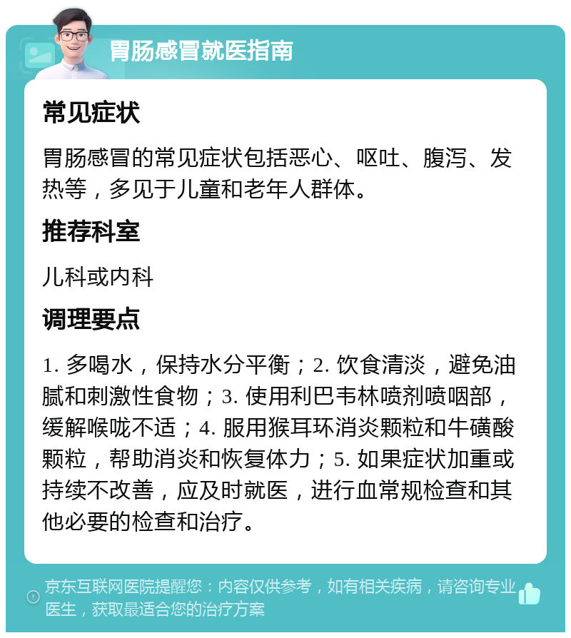 胃肠感冒就医指南 常见症状 胃肠感冒的常见症状包括恶心、呕吐、腹泻、发热等，多见于儿童和老年人群体。 推荐科室 儿科或内科 调理要点 1. 多喝水，保持水分平衡；2. 饮食清淡，避免油腻和刺激性食物；3. 使用利巴韦林喷剂喷咽部，缓解喉咙不适；4. 服用猴耳环消炎颗粒和牛磺酸颗粒，帮助消炎和恢复体力；5. 如果症状加重或持续不改善，应及时就医，进行血常规检查和其他必要的检查和治疗。