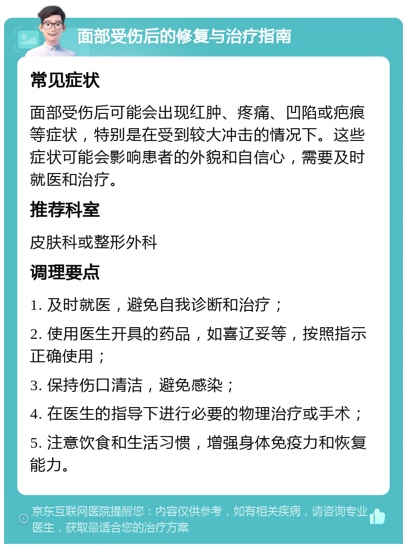 面部受伤后的修复与治疗指南 常见症状 面部受伤后可能会出现红肿、疼痛、凹陷或疤痕等症状，特别是在受到较大冲击的情况下。这些症状可能会影响患者的外貌和自信心，需要及时就医和治疗。 推荐科室 皮肤科或整形外科 调理要点 1. 及时就医，避免自我诊断和治疗； 2. 使用医生开具的药品，如喜辽妥等，按照指示正确使用； 3. 保持伤口清洁，避免感染； 4. 在医生的指导下进行必要的物理治疗或手术； 5. 注意饮食和生活习惯，增强身体免疫力和恢复能力。