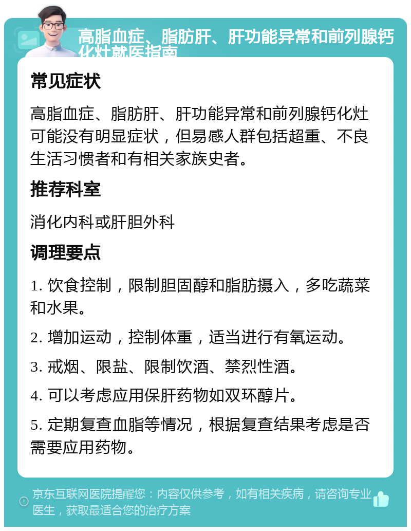 高脂血症、脂肪肝、肝功能异常和前列腺钙化灶就医指南 常见症状 高脂血症、脂肪肝、肝功能异常和前列腺钙化灶可能没有明显症状，但易感人群包括超重、不良生活习惯者和有相关家族史者。 推荐科室 消化内科或肝胆外科 调理要点 1. 饮食控制，限制胆固醇和脂肪摄入，多吃蔬菜和水果。 2. 增加运动，控制体重，适当进行有氧运动。 3. 戒烟、限盐、限制饮酒、禁烈性酒。 4. 可以考虑应用保肝药物如双环醇片。 5. 定期复查血脂等情况，根据复查结果考虑是否需要应用药物。